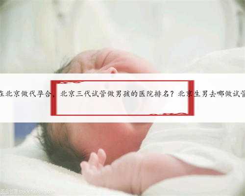 在北京做代孕合，北京三代试管做男孩的医院排名？北京生男去哪做试管