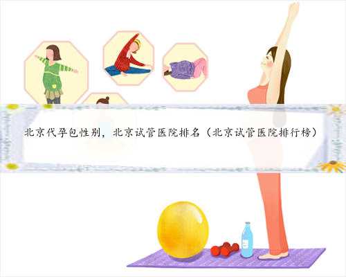 北京代孕包性别，北京试管医院排名（北京试管医院排行榜）