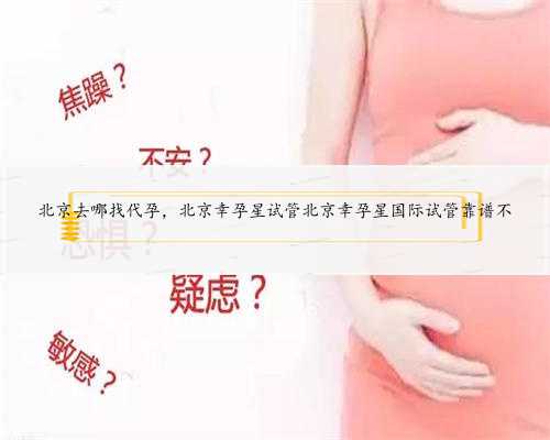 北京去哪找代孕，北京幸孕星试管北京幸孕星国际试管靠谱不