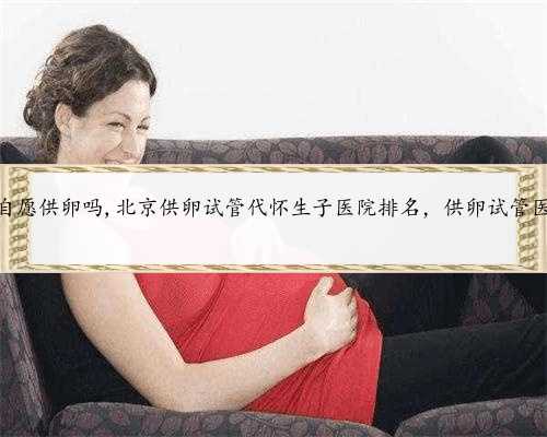 北京可以自愿供卵吗,北京供卵试管代怀生子医院排名，供卵试管医院推荐？