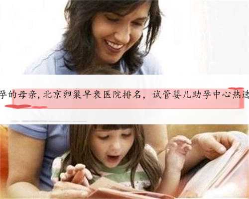 北京做助孕的母亲,北京卵巢早衰医院排名，试管婴儿助孕中心热选前十名单