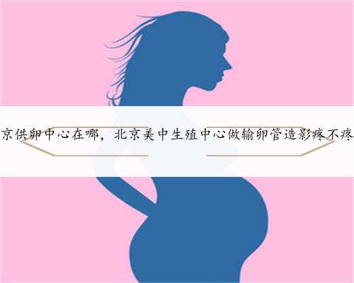 北京供卵中心在哪，北京美中生殖中心做输卵管造影疼不疼？